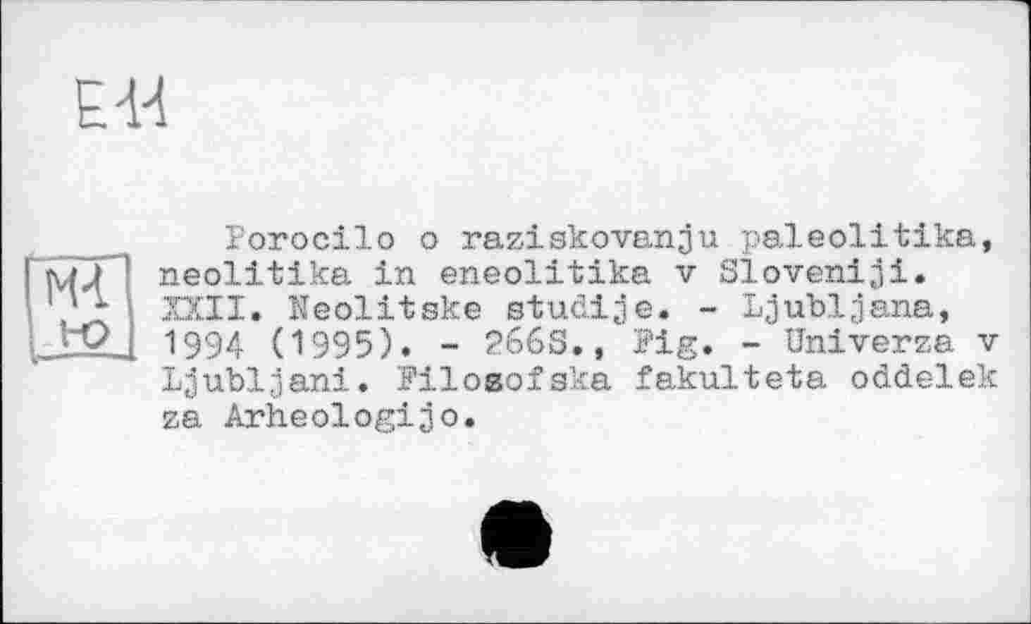 ﻿EU
мГ
!-O
Porocilo о raziskovanju paleolitika, neolitika in eneolitika v Sloven!ji. XXII. Keolitske studije. - Ljubljana, 1994 (1995). - 266s., Pig. - Univerza v Ljubljana. PiloBofska fakulteta oddelek za Arheologijo.